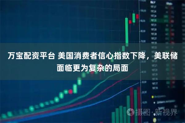 万宝配资平台 美国消费者信心指数下降，美联储面临更为复杂的局面