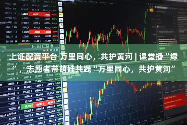 上证配资平台 万里同心，共护黄河 | 课堂播“绿”，志愿者带萌娃共践“万里同心，共护黄河”