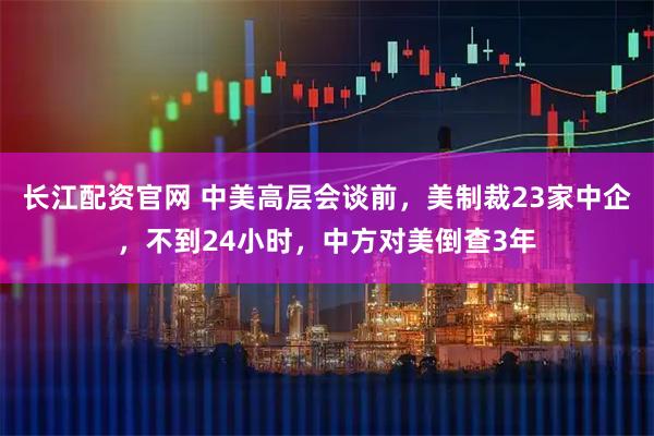 长江配资官网 中美高层会谈前，美制裁23家中企，不到24小时，中方对美倒查3年