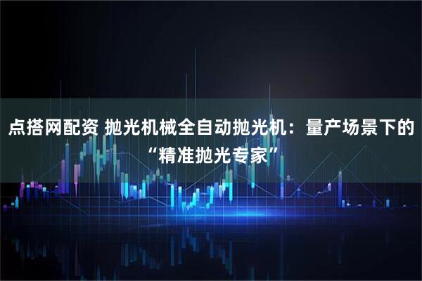 点搭网配资 抛光机械全自动抛光机：量产场景下的“精准抛光专家”