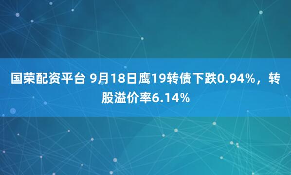 国荣配资平台 9月18日鹰19转债下跌0.94%，转股溢价率6.14%