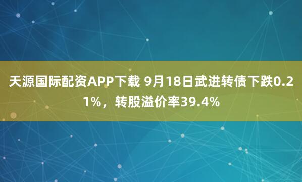 天源国际配资APP下载 9月18日武进转债下跌0.21%，转股溢价率39.4%