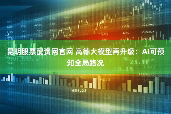 昆明股票配资网官网 高德大模型再升级：AI可预知全局路况