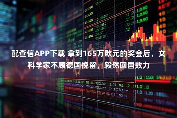 配查信APP下载 拿到165万欧元的奖金后，女科学家不顾德国挽留，毅然回国效力