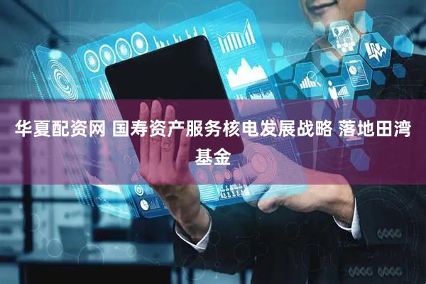 华夏配资网 国寿资产服务核电发展战略 落地田湾基金