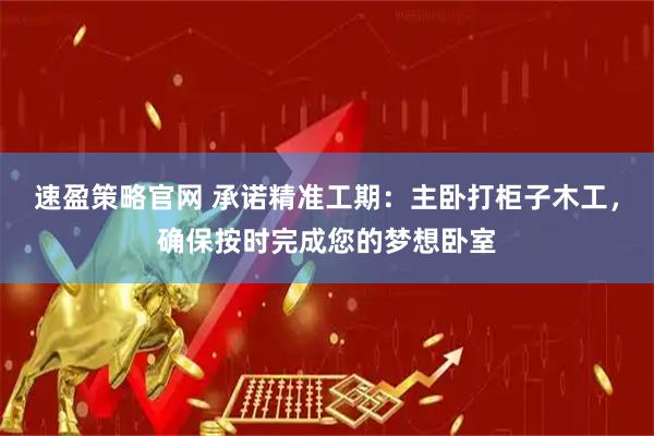速盈策略官网 承诺精准工期：主卧打柜子木工，确保按时完成您的梦想卧室