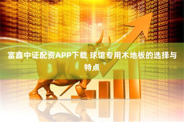 富鑫中证配资APP下载 球馆专用木地板的选择与特点