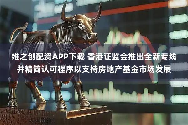 维之创配资APP下载 香港证监会推出全新专线并精简认可程序以支持房地产基金市场发展