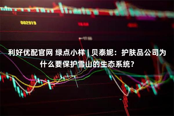 利好优配官网 绿点小样 | 贝泰妮：护肤品公司为什么要保护雪山的生态系统？