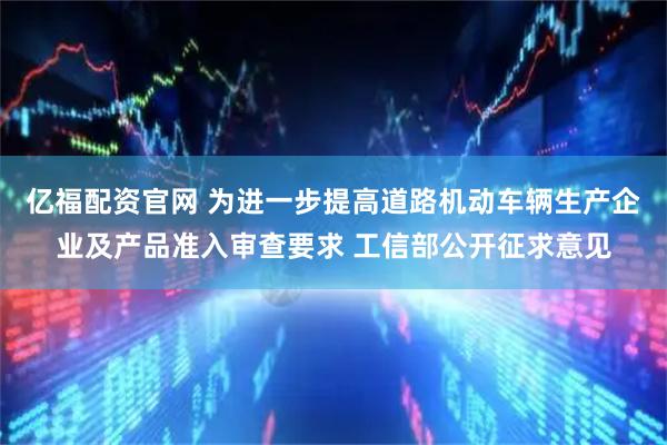 亿福配资官网 为进一步提高道路机动车辆生产企业及产品准入审查要求 工信部公开征求意见