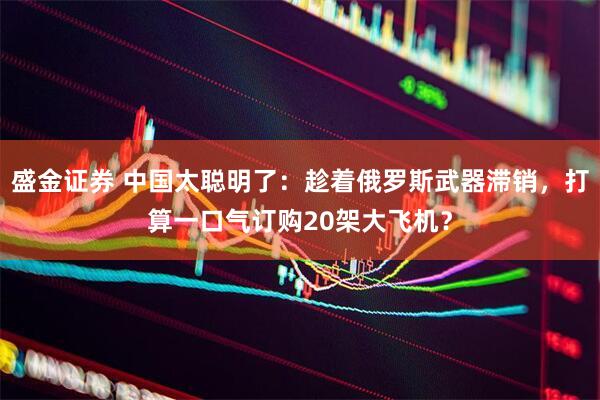盛金证券 中国太聪明了：趁着俄罗斯武器滞销，打算一口气订购20架大飞机？