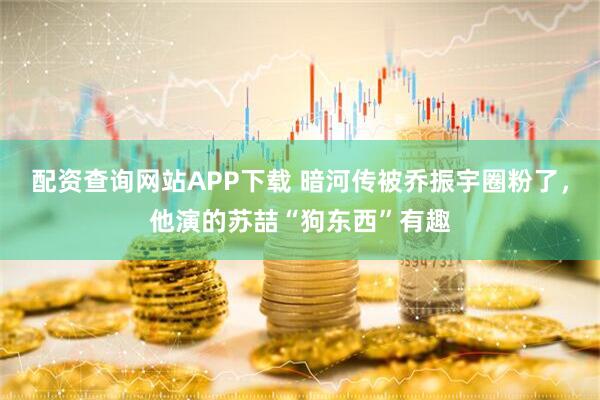 配资查询网站APP下载 暗河传被乔振宇圈粉了，他演的苏喆“狗东西”有趣