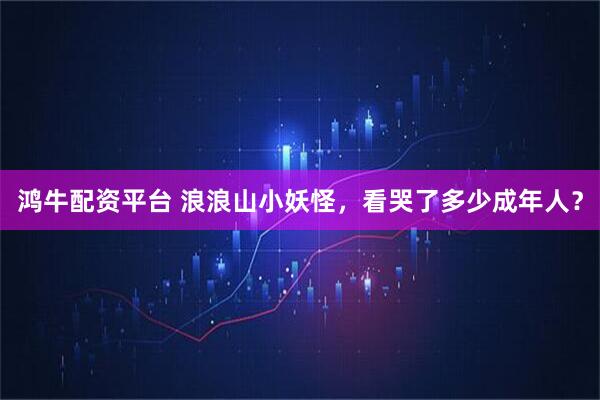 鸿牛配资平台 浪浪山小妖怪，看哭了多少成年人？