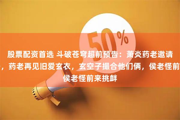股票配资首选 斗破苍穹超前预告：萧炎药老邀请小丹塔，药老再见旧爱玄衣，玄空子撮合他们俩，侯老怪前来挑衅