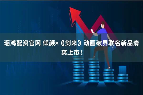 瑶鸿配资官网 倾颜×《剑来》动画破界联名新品清爽上市！