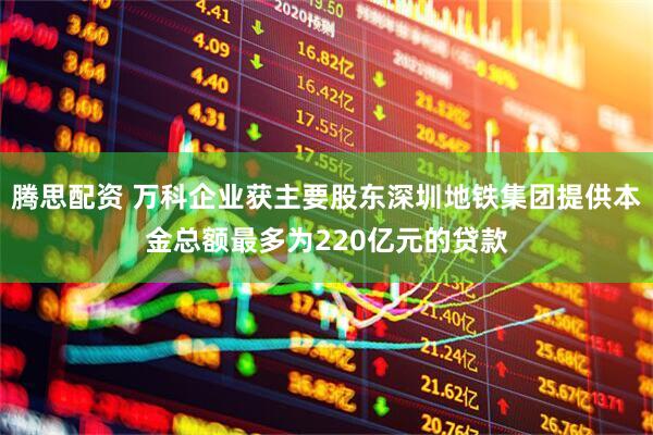 腾思配资 万科企业获主要股东深圳地铁集团提供本金总额最多为220亿元的贷款
