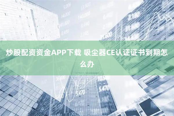 炒股配资资金APP下载 吸尘器CE认证证书到期怎么办