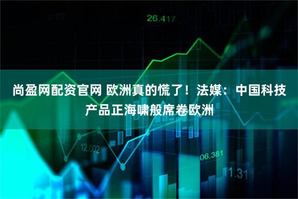 尚盈网配资官网 欧洲真的慌了！法媒：中国科技产品正海啸般席卷欧洲