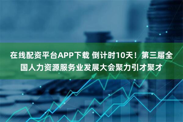 在线配资平台APP下载 倒计时10天！第三届全国人力资源服务业发展大会聚力引才聚才