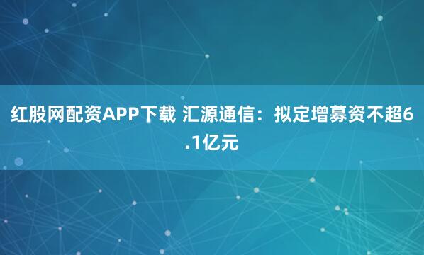 红股网配资APP下载 汇源通信：拟定增募资不超6.1亿元