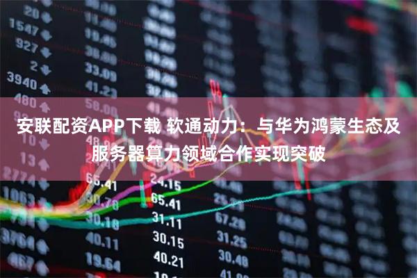 安联配资APP下载 软通动力：与华为鸿蒙生态及服务器算力领域合作实现突破