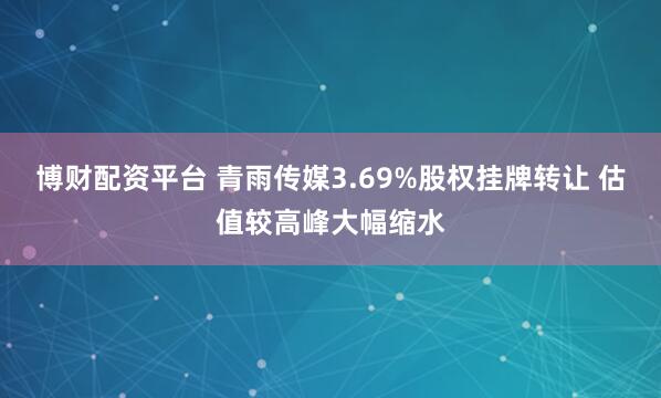 博财配资平台 青雨传媒3.69%股权挂牌转让 估值较高峰大幅缩水