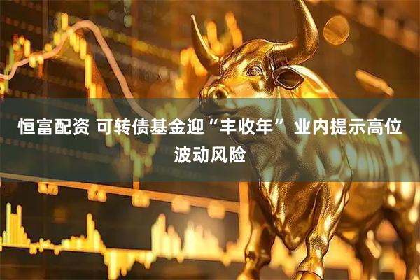 恒富配资 可转债基金迎“丰收年” 业内提示高位波动风险
