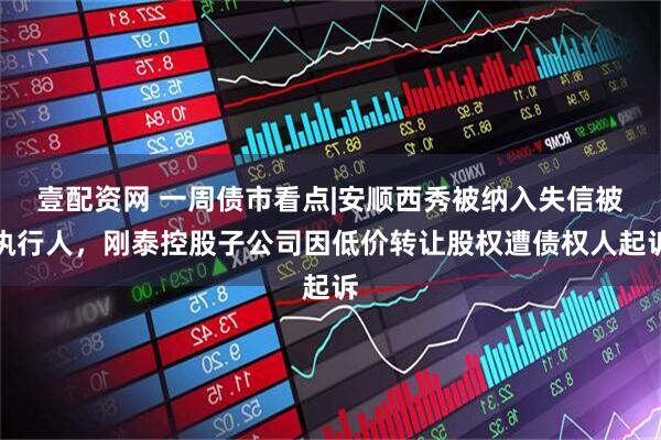 壹配资网 一周债市看点|安顺西秀被纳入失信被执行人，刚泰控股子公司因低价转让股权遭债权人起诉
