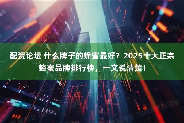 配资论坛 什么牌子的蜂蜜最好？2025十大正宗蜂蜜品牌排行榜，一文说清楚！