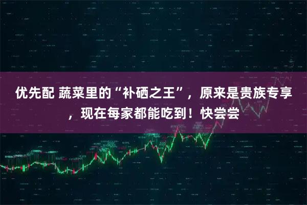 优先配 蔬菜里的“补硒之王”，原来是贵族专享，现在每家都能吃到！快尝尝