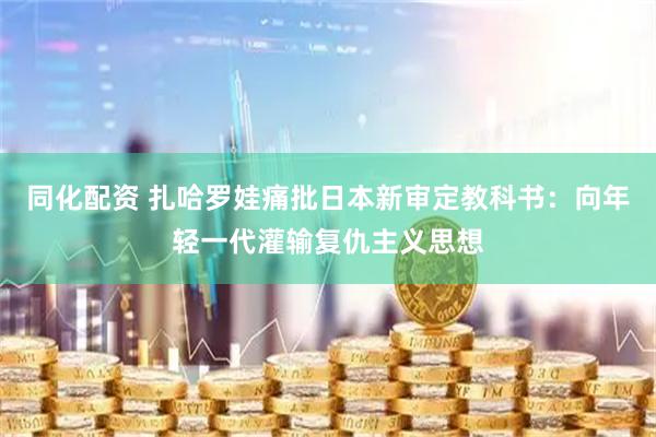同化配资 扎哈罗娃痛批日本新审定教科书：向年轻一代灌输复仇主义思想
