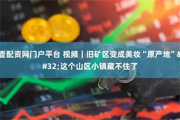 壹配资网门户平台 视频｜旧矿区变成美妆“原产地” 这个山区小镇藏不住了
