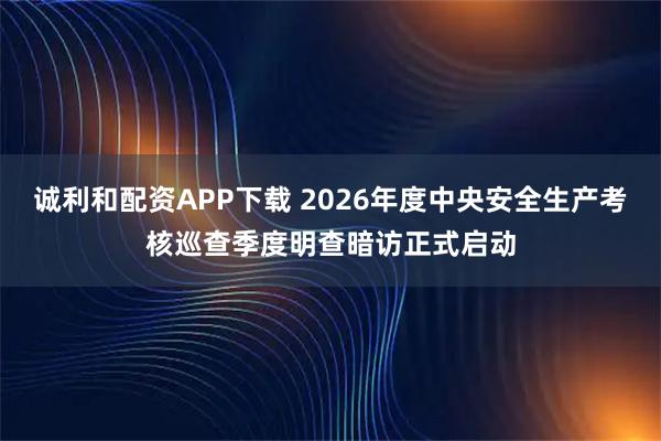 诚利和配资APP下载 2026年度中央安全生产考核巡查季度明查暗访正式启动