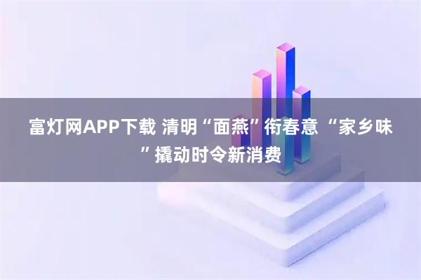 富灯网APP下载 清明“面燕”衔春意 “家乡味”撬动时令新消费