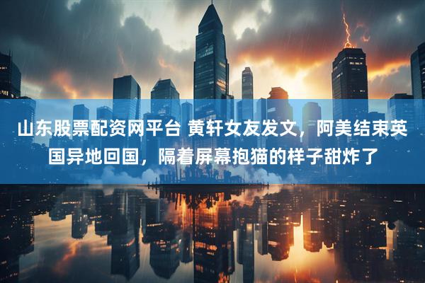 山东股票配资网平台 黄轩女友发文，阿美结束英国异地回国，隔着屏幕抱猫的样子甜炸了