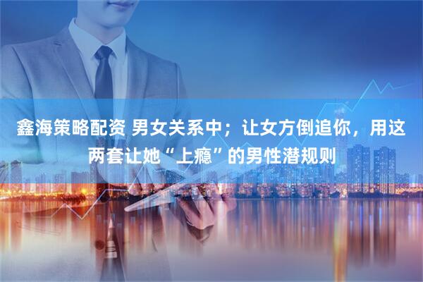 鑫海策略配资 男女关系中；让女方倒追你，用这两套让她“上瘾”的男性潜规则