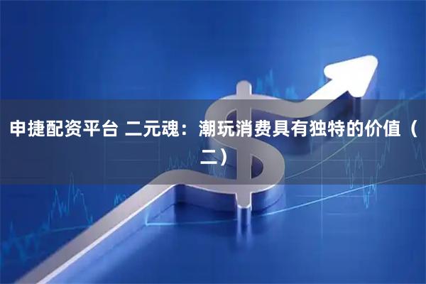 申捷配资平台 二元魂：潮玩消费具有独特的价值（二）