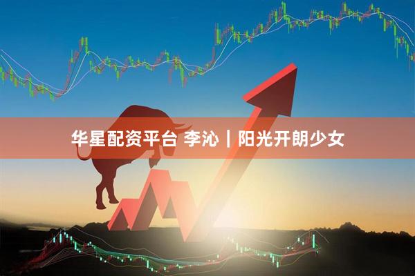 华星配资平台 李沁｜阳光开朗少女