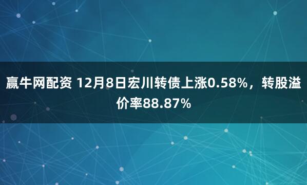 赢牛网配资 12月8日宏川转债上涨0.58%，转股溢价率88.87%