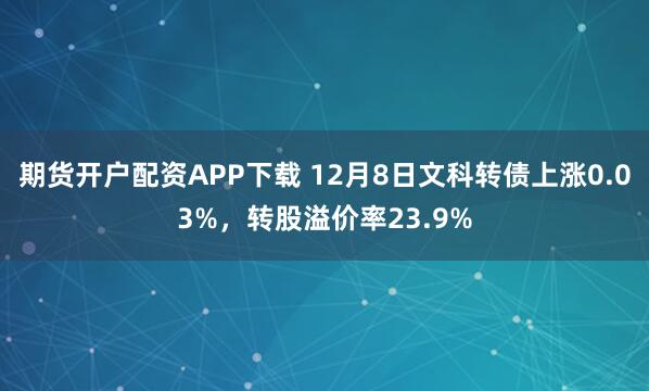 期货开户配资APP下载 12月8日文科转债上涨0.03%，转股溢价率23.9%