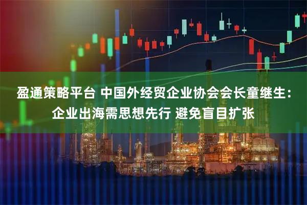 盈通策略平台 中国外经贸企业协会会长童继生：企业出海需思想先行 避免盲目扩张