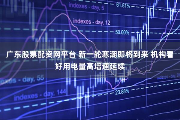 广东股票配资网平台 新一轮寒潮即将到来 机构看好用电量高增速延续