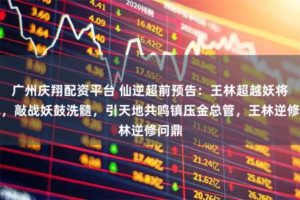 广州庆翔配资平台 仙逆超前预告：王林超越妖将墨非，敲战妖鼓洗髓，引天地共鸣镇压金总管，王林逆修问鼎