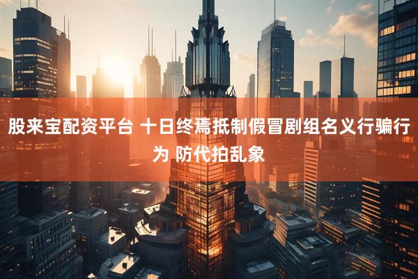 股来宝配资平台 十日终焉抵制假冒剧组名义行骗行为 防代拍乱象