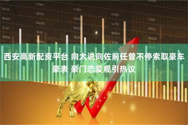 西安高新配资平台 向太说向佐前任曾不停索取豪车豪表 豪门恋爱观引热议