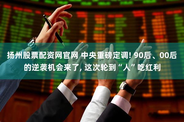 扬州股票配资网官网 中央重磅定调! 90后、00后的逆袭机会来了, 这次轮到“人”吃红利