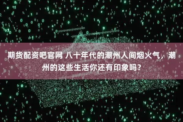 期货配资吧官网 八十年代的潮州人间烟火气，潮州的这些生活你还有印象吗？