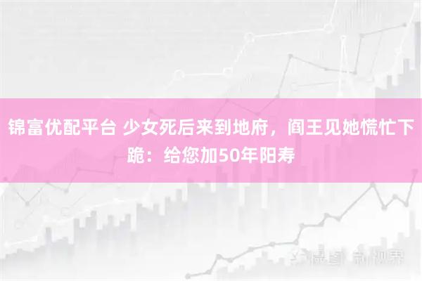 锦富优配平台 少女死后来到地府，阎王见她慌忙下跪：给您加50年阳寿