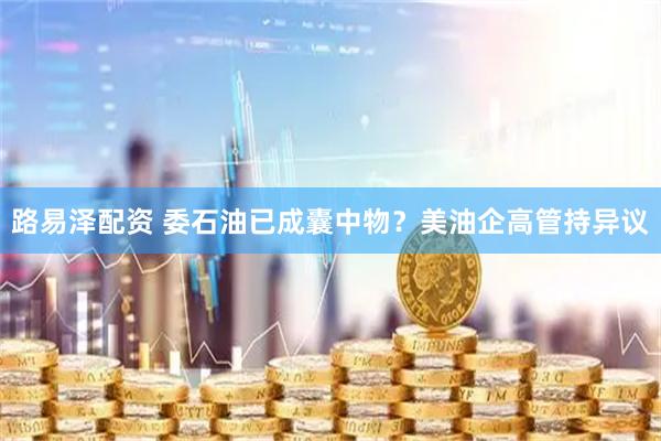路易泽配资 委石油已成囊中物？美油企高管持异议