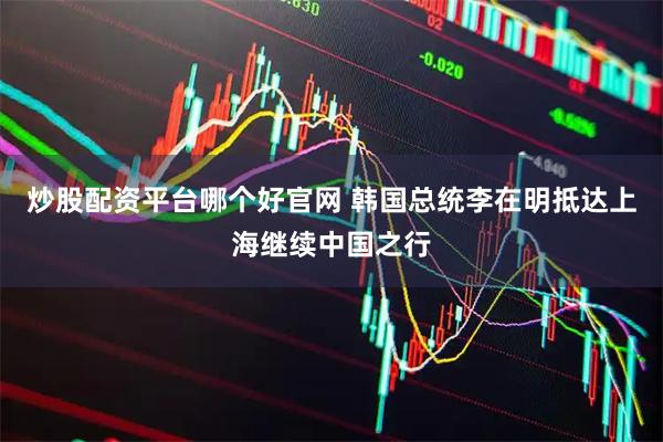 炒股配资平台哪个好官网 韩国总统李在明抵达上海继续中国之行